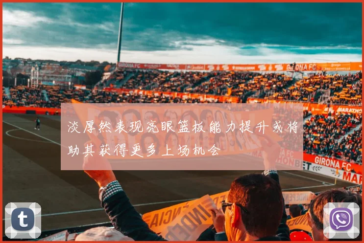 淡厚然表现亮眼篮板能力提升或将助其获得更多上场机会