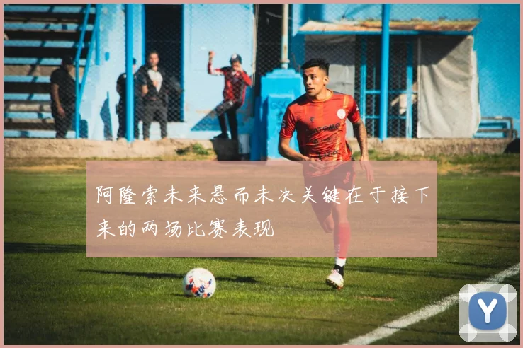 阿隆索未来悬而未决关键在于接下来的两场比赛表现