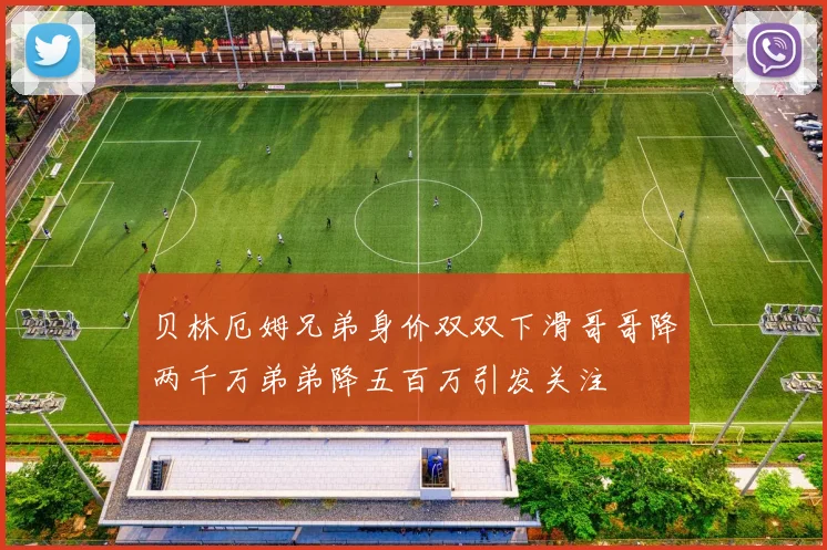 贝林厄姆兄弟身价双双下滑哥哥降两千万弟弟降五百万引发关注