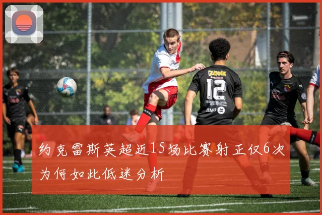 约克雷斯英超近15场比赛射正仅6次为何如此低迷分析