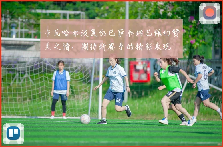 卡瓦哈尔谈复仇巴萨和姆巴佩的赞美之情，期待新赛季的精彩表现