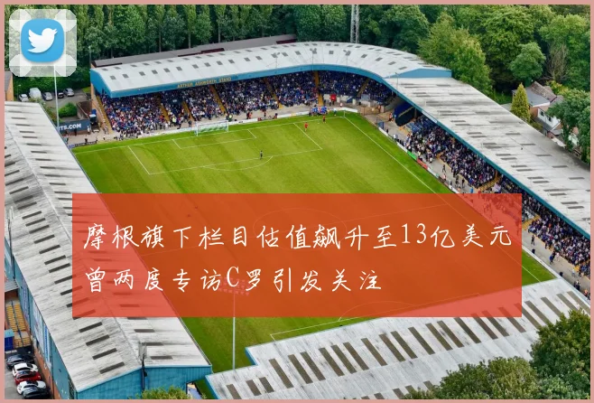 摩根旗下栏目估值飙升至13亿美元曾两度专访C罗引发关注