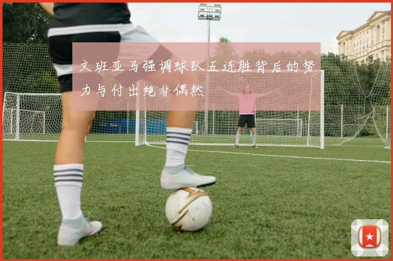 文班亚马强调球队五连胜背后的努力与付出绝非偶然
