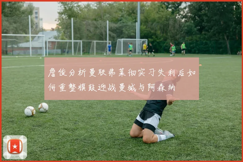 詹俊分析曼联弗莱彻实习失利后如何重整旗鼓迎战曼城与阿森纳