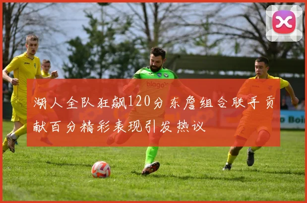 湖人全队狂飙120分东詹组合联手贡献百分精彩表现引发热议