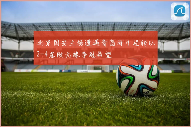 北京国安主场遭遇青岛海牛逆转以2-4落败无缘争冠希望