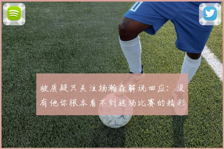 被质疑只关注杨瀚森解说回应：没有他你根本看不到这场比赛的精彩