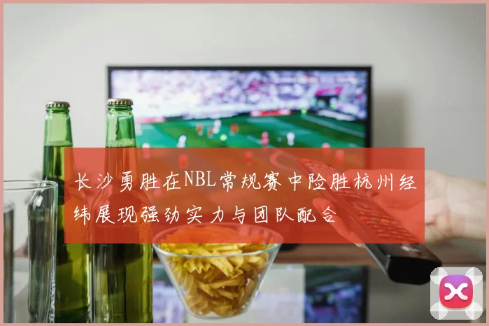 长沙勇胜在NBL常规赛中险胜杭州经纬展现强劲实力与团队配合