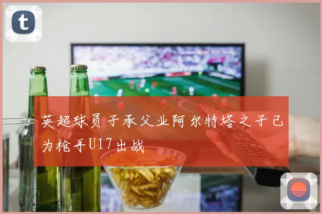英超球员子承父业阿尔特塔之子已为枪手U17出战