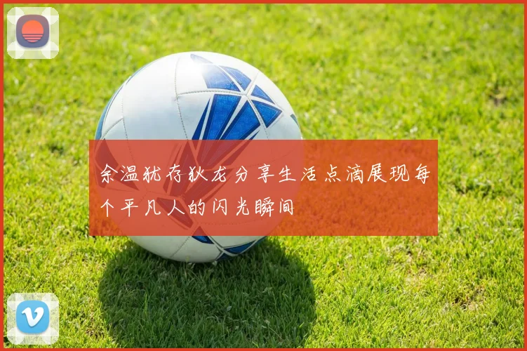 余温犹存狄龙分享生活点滴展现每个平凡人的闪光瞬间
