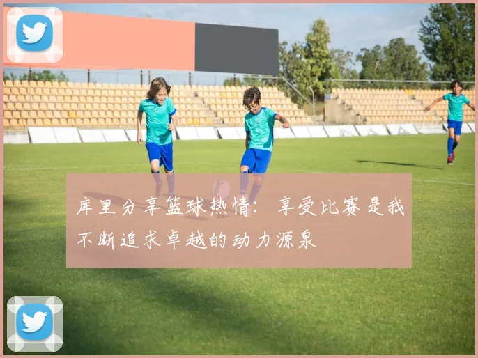 库里分享篮球热情：享受比赛是我不断追求卓越的动力源泉