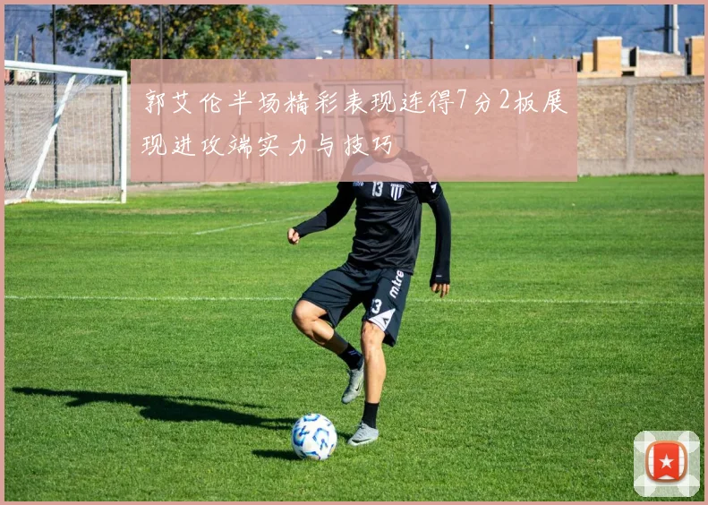 郭艾伦半场精彩表现连得7分2板展现进攻端实力与技巧