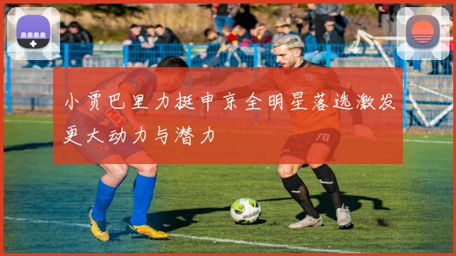 小贾巴里力挺申京全明星落选激发更大动力与潜力