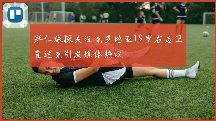 拜仁球探关注克罗地亚19岁右后卫霍达克引发媒体热议
