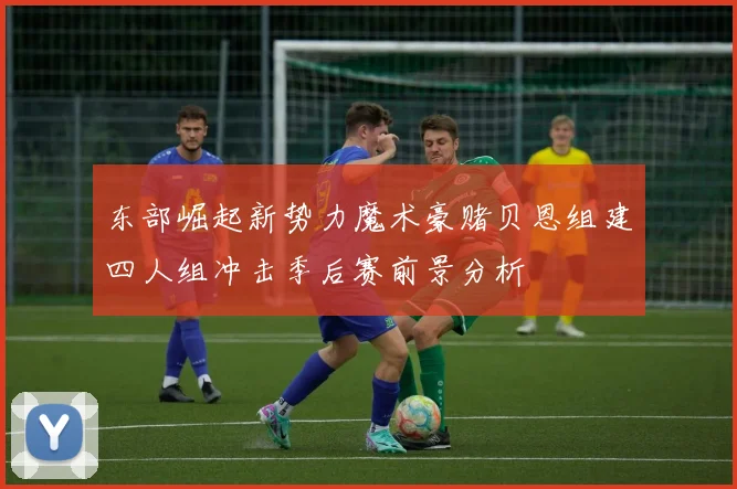 东部崛起新势力魔术豪赌贝恩组建四人组冲击季后赛前景分析