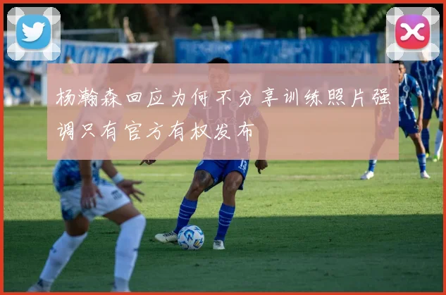 杨瀚森回应为何不分享训练照片强调只有官方有权发布