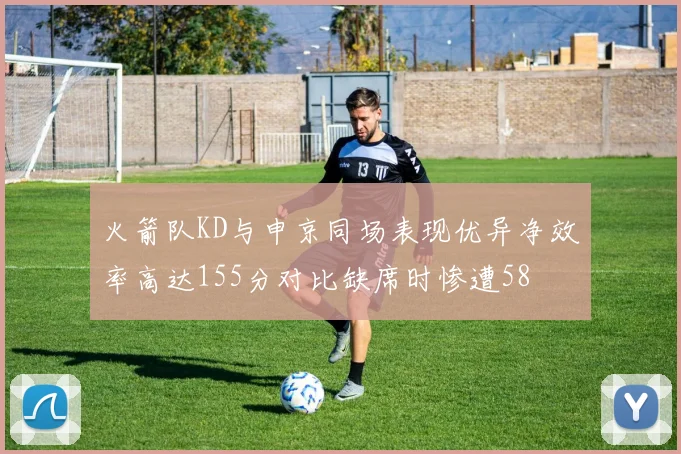 火箭队KD与申京同场表现优异净效率高达155分对比缺席时惨遭58