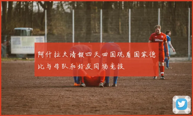 阿什拉夫请假四天回国观看国家德比与母队和好友同场竞技