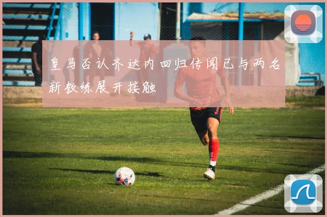 皇马否认齐达内回归传闻已与两名新教练展开接触