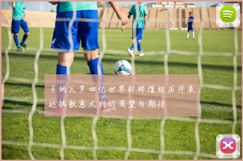 卡纳瓦罗回忆世界杯辉煌经历并表达执教意大利的渴望与期待