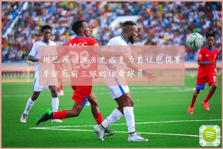 姆巴佩创造历史成皇马首位包揽赛季欧冠前三球的传奇球员