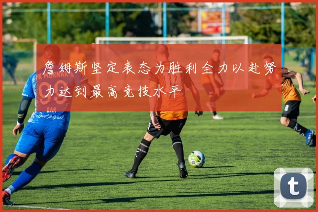詹姆斯坚定表态为胜利全力以赴努力达到最高竞技水平