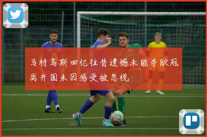 马特乌斯回忆往昔遗憾未能夺欧冠离开国米因感受被忽视