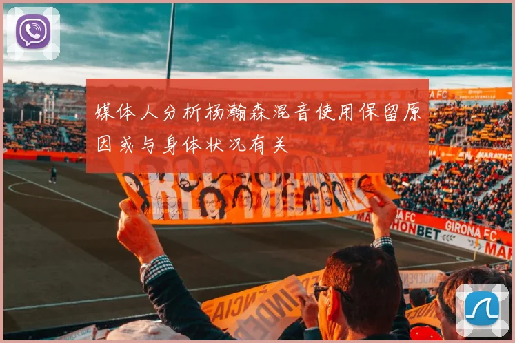 媒体人分析杨瀚森混音使用保留原因或与身体状况有关