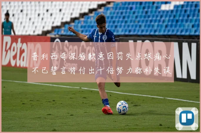 普利西奇深感歉意因罚失点球痛心不已誓言将付出十倍努力弥补失误