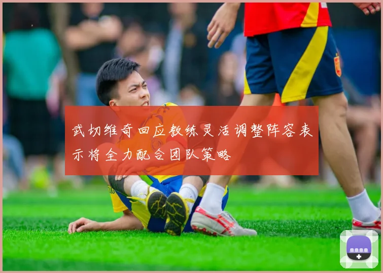 武切维奇回应教练灵活调整阵容表示将全力配合团队策略