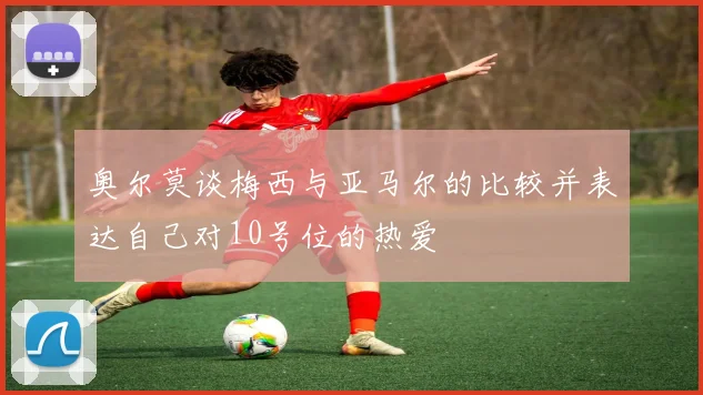 奥尔莫谈梅西与亚马尔的比较并表达自己对10号位的热爱