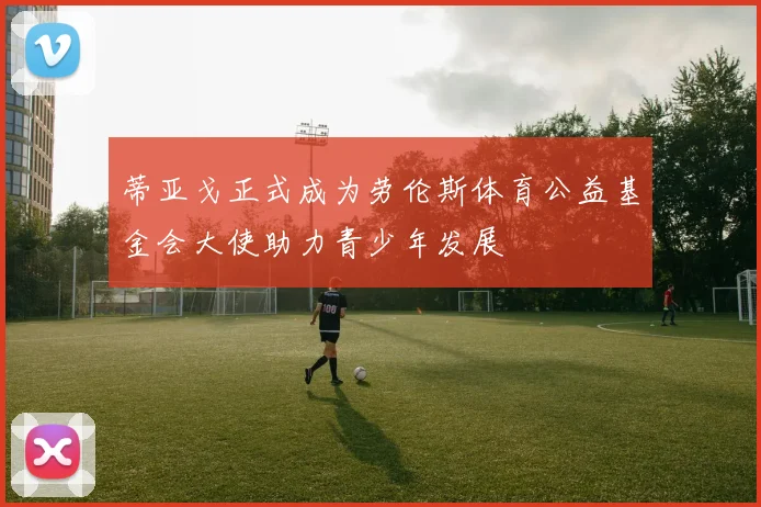蒂亚戈正式成为劳伦斯体育公益基金会大使助力青少年发展