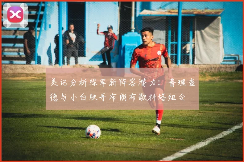 美记分析绿军新阵容潜力：普理查德与小白联手布朗布歇科塔组合