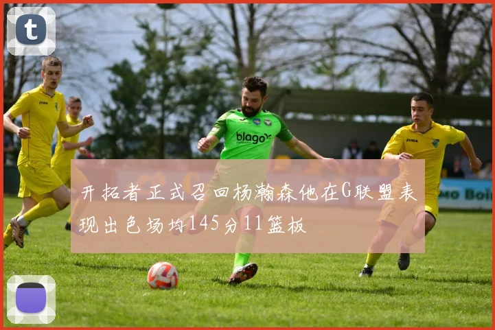 开拓者正式召回杨瀚森他在G联盟表现出色场均145分11篮板