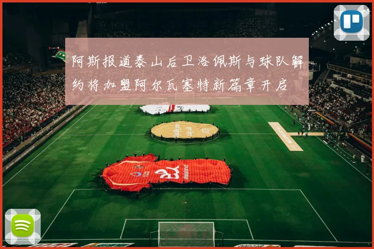 阿斯报道泰山后卫洛佩斯与球队解约将加盟阿尔瓦塞特新篇章开启